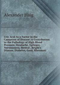 Uric Acid As a Factor in the Causation of Disease: A Contribution to the Pathology of High Blood Pressure, Headache, Epilepsy, Nervousness, Mental . Bright's Disease, Diabetes, Gout, Rheumati