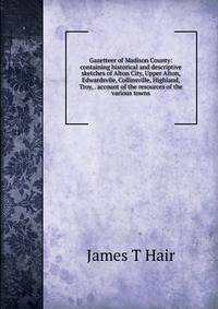 Gazetteer of Madison County: containing historical and descriptive sketches of Alton City, Upper Alton, Edwardsvile, Collinsville, Highland, Troy, . account of the resources of the various towns