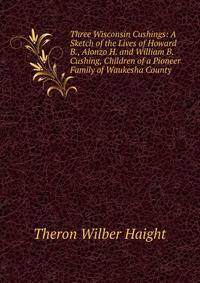 Three Wisconsin Cushings: A Sketch of the Lives of Howard B., Alonzo H. and William B. Cushing, Children of a Pioneer Family of Waukesha County