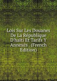 Lois Sur Les Douanes De La R?publique D'ha?ti Et Tarifs Y Annex?s . (French Edition)
