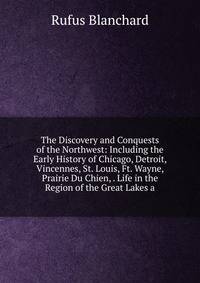 The Discovery and Conquests of the Northwest: Including the Early History of Chicago, Detroit, Vincennes, St. Louis, Ft. Wayne, Prairie Du Chien, . Life in the Region of the Great Lakes a