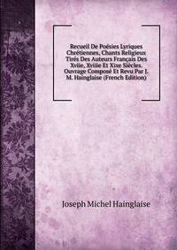 Recueil De Poesies Lyriques Chretiennes, Chants Religieux Tires Des Auteurs Francais Des Xviie, Xviiie Et Xixe Siecles. Ouvrage Compose Et Revu Par J.M. Hainglaise (French Edition)