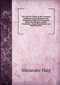 Uric Acid As a Factor in the Causation of Disease: A Contribution to the Pathology of High Arterial Tension, Head-Ache, Epilepsy, Mental Depression, . Gout, Rheumatism, and Other Disorders