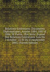 Relations Ext?rieures: Documents Diplomatiques, Ann?es 1884, 1885 &amp; 1886. 3E Partie, 1?re S?rie: Expos? Des Relations Ext?rieures. Lois Du 7 Octobre . 22 Et Du 23 Septembre 1883: (French Edition)