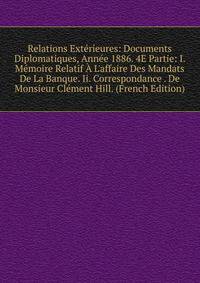 Relations Ext?rieures: Documents Diplomatiques, Ann?e 1886. 4E Partie: I. M?moire Relatif ? L'affaire Des Mandats De La Banque. Ii. Correspondance . De Monsieur Cl?ment Hill. (French Edition)