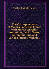 The Correspondence of Marcus Cornelius Fronto with Marcus Aurelius Antoninus, Lucius Verus, Antoninus Pius, and Various Friends, Volume 1