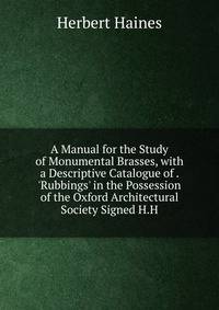 A Manual for the Study of Monumental Brasses, with a Descriptive Catalogue of . 'Rubbings' in the Possession of the Oxford Architectural Society Signed H.H