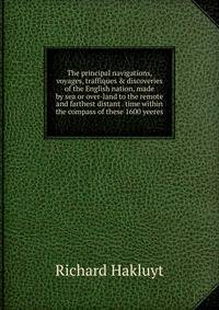 The principal navigations, voyages, traffiques &amp; discoveries of the English nation, made by sea or over-land to the remote and farthest distant . time within the compass of these 1600 yeeres