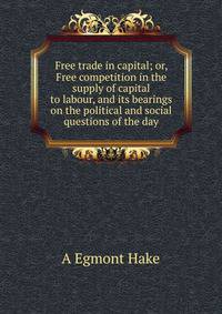 Free trade in capital; or, Free competition in the supply of capital to labour, and its bearings on the political and social questions of the day