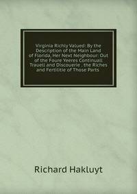 Virginia Richly Valued: By the Description of the Main Land of Florida, Her Next Neighbour: Out of the Foure Yeeres Continuall Trauell and Discouerie . the Riches and Fertilitie of Those Parts .