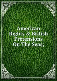 American Rights &amp; British Pretensions On The Seas;