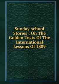 Sunday-school Stories ; On The Golden Texts Of The International Lessons Of 1889