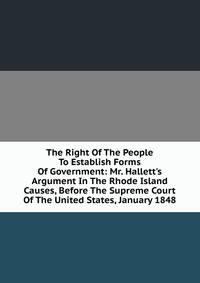 The Right Of The People To Establish Forms Of Government: Mr. Hallett's Argument In The Rhode Island Causes, Before The Supreme Court Of The United States, January 1848