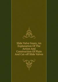 Slide Valve Gears; An Explanation Of The Action And Construction Of Plain And Cut-off Slide Valves