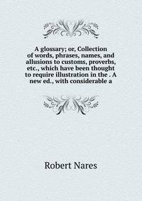 A glossary; or, Collection of words, phrases, names, and allusions to customs, proverbs, etc., which have been thought to require illustration in the . A new ed., with considerable a