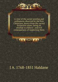 A view of the social worship and ordinances observed by the first Christians, drawn from the sacred Scriptures alone; being an attempt to enforce . and evil consequences of neglecting them