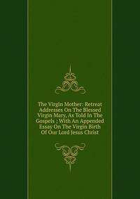 The Virgin Mother: Retreat Addresses On The Blessed Virgin Mary, As Told In The Gospels ; With An Appended Essay On The Virgin Birth Of Our Lord Jesus Christ