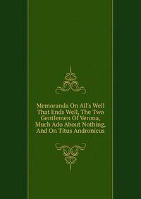 Memoranda On All's Well That Ends Well, The Two Gentlemen Of Verona, Much Ado About Nothing, And On Titus Andronicus