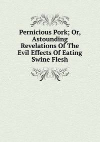 Pernicious Pork; Or, Astounding Revelations Of The Evil Effects Of Eating Swine Flesh