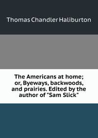 The Americans at home; or, Byeways, backwoods, and prairies. Edited by the author of "Sam Slick"
