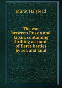 The war between Russia and Japan, containing thrilling accounts of fierce battles by sea and land