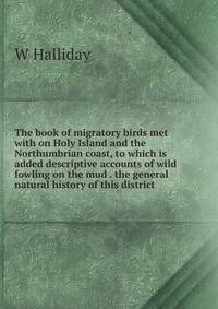 The book of migratory birds met with on Holy Island and the Northumbrian coast, to which is added descriptive accounts of wild fowling on the mud . the general natural history of this district