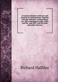 A Concise treatise on the law and practice of conveyancing: Together with the Solicitors' remuneration act, 1881, and general order, 1882, and the . and 1897, and the rules and orders thereon