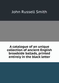 A catalogue of an unique collection of ancient English broadside ballads, printed entirely in the black letter