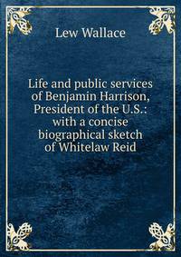 Life and public services of Benjamin Harrison, President of the U.S.: with a concise biographical sketch of Whitelaw Reid