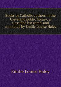Books by Catholic authors in the Cleveland public library; a classified list comp. and annotated by Emilie Louise Haley