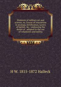 Elements of military art and science, or, Course of instruction in strategy, fortification, tactics of battles, &amp;c.: embracing the duties of . adapted to the use of volunteers and militia