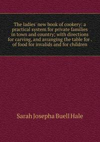 The ladies' new book of cookery: a practical system for private families in town and country; with directions for carving, and arranging the table for . of food for invalids and for children