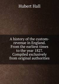 A history of the custom-revenue in England. From the earliest times to the year 1827. Compiled exclusively from original authorities