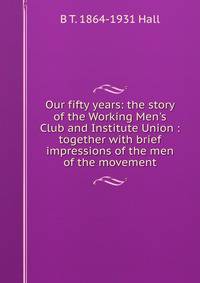 Our fifty years: the story of the Working Men's Club and Institute Union : together with brief impressions of the men of the movement