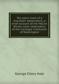 Ten years' work of a mountain observatory; a brief account of the Mount Wilson solar observatory of the Carnegie institution of Washington