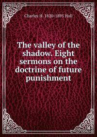 The valley of the shadow. Eight sermons on the doctrine of future punishment