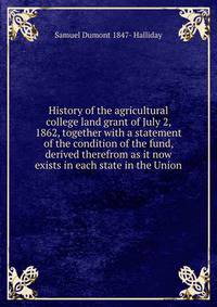 History of the agricultural college land grant of July 2, 1862, together with a statement of the condition of the fund, derived therefrom as it now exists in each state in the Union