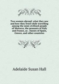 Two women abroad; what they saw and how they lived while travelling among the semi-civilized people of Morocco, the peasants of Italy and France, as . classes of Spain, Greece, and other countries