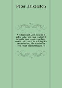 A collection of Latin maxims &amp; rules, in law and equity, selected from the most eminent authors, on the civil, canon, feudal, English and Scots law, . the authorities from which the maximx are sel