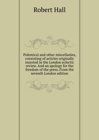 Polemical and other miscellanies, consisting of articles originally inserted in the London eclectic review. And an apology for the freedom of the press. From the seventh London edition.