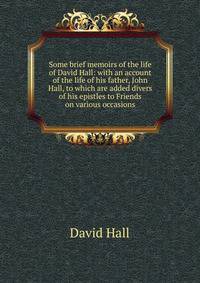 Some brief memoirs of the life of David Hall: with an account of the life of his father, John Hall, to which are added divers of his epistles to Friends on various occasions