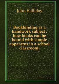 Bookbinding as a handwork subject . how books can be bound with simple apparatus in a school classroom;