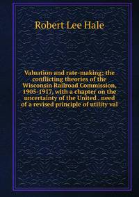 Valuation and rate-making; the conflicting theories of the Wisconsin Railroad Commission, 1905-1917, with a chapter on the uncertainty of the United . need of a revised principle of utility val