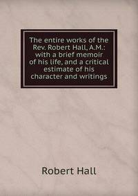 The entire works of the Rev. Robert Hall, A.M.: with a brief memoir of his life, and a critical estimate of his character and writings