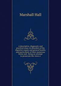 A descriptive, diagnostic and practical essay on disorders of the digestive organs and general health, and particularly of their numerous forms and . being an attempt to prosecute the views o