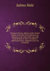 Premium history. History of the United States, from their first settlement as colonies, to the close of the war with Great Britain in 1815. To which is added Questions, adapted to the use of schools