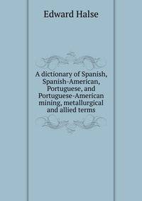 A dictionary of Spanish, Spanish-American, Portuguese, and Portuguese-American mining, metallurgical and allied terms