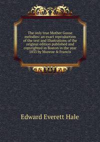 The only true Mother Goose melodies: an exact reproduction of the text and illustrations of the original edition published and copyrighted in Boston in the year 1833 by Munroe &amp; Francis