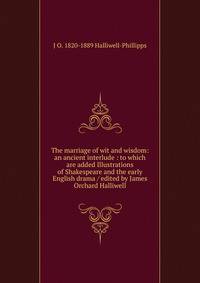 The marriage of wit and wisdom: an ancient interlude : to which are added Illustrations of Shakespeare and the early English drama / edited by James Orchard Halliwell