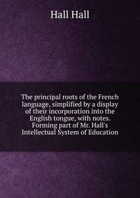 The principal roots of the French language, simplified by a display of their incorporation into the English tongue, with notes. Forming part of Mr. Hall's Intellectual System of Education